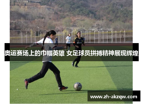 奥运赛场上的巾帼英雄 女足球员拼搏精神展现辉煌